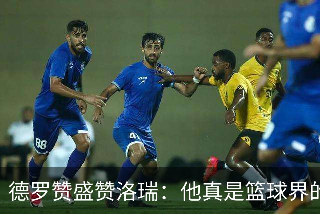 德罗赞盛赞洛瑞：他真是篮球界的“变压器”！